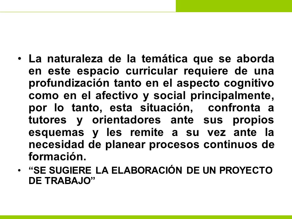 La naturaleza de la temática que se aborda en este espacio curricular requiere de una profundización tanto en el aspecto cognitivo como en el afectivo y social principalmente, por lo tanto, esta situación, confronta a tutores y orientadores ante sus propios esquemas y les remite a su vez ante la necesidad de planear procesos continuos de formación.