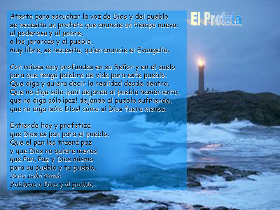 Atento para escuchar la voz de Dios y del pueblo se necesita un profeta que anuncie un tiempo nuevo; al poderoso y al pobre, a los jerarcas y al pueblo, muy libre, se necesita, quien anuncie el Evangelio.
