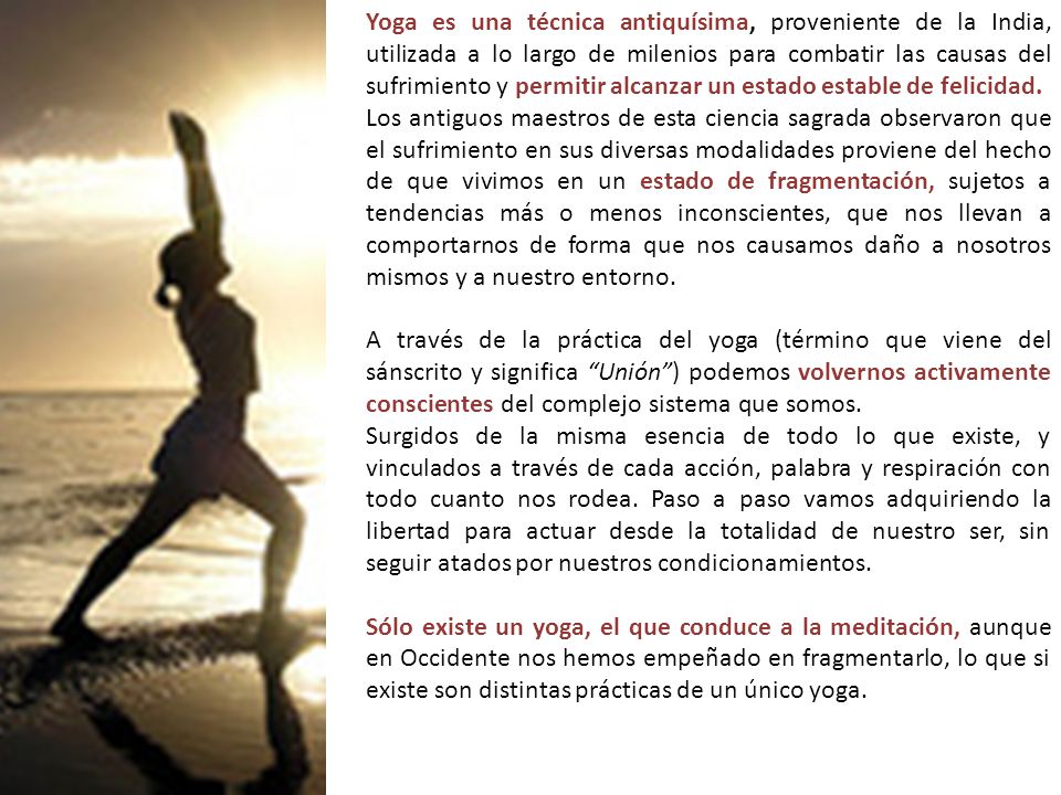 Yoga es una técnica antiquísima, proveniente de la India, utilizada a lo largo de milenios para combatir las causas del sufrimiento y permitir alcanzar un estado estable de felicidad..