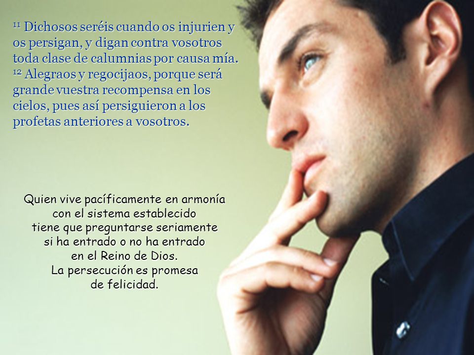 11 Dichosos seréis cuando os injurien y os persigan, y digan contra vosotros toda clase de calumnias por causa mía. 12 Alegraos y regocijaos, porque será grande vuestra recompensa en los cielos, pues así persiguieron a los profetas anteriores a vosotros.