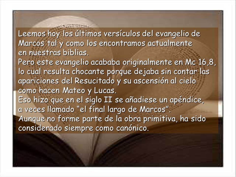 Leemos hoy los últimos versículos del evangelio de Marcos tal y como los encontramos actualmente en nuestras biblias. Pero este evangelio acababa originalmente en Mc 16,8, lo cual resulta chocante porque dejaba sin contar las apariciones del Resucitado y su ascensión al cielo como hacen Mateo y Lucas. Eso hizo que en el siglo II se añadiese un apéndice, a veces llamado el final largo de Marcos .