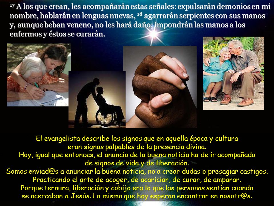 17 A los que crean, les acompañarán estas señales: expulsarán demonios en mi nombre, hablarán en lenguas nuevas, 18 agarrarán serpientes con sus manos y, aunque beban veneno, no les hará daño; impondrán las manos a los enfermos y éstos se curarán.