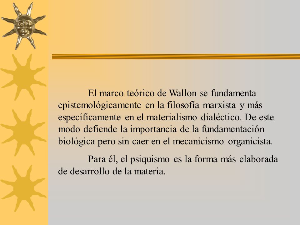 El marco teórico de Wallon se fundamenta epistemológicamente en la filosofía marxista y más específicamente en el materialismo dialéctico. De este modo defiende la importancia de la fundamentación biológica pero sin caer en el mecanicismo organicista.