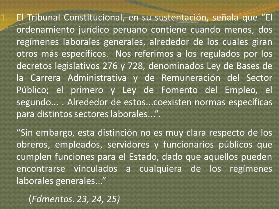 El Tribunal Constitucional, en su sustentación, señala que El ordenamiento jurídico peruano contiene cuando menos, dos regímenes laborales generales, alrededor de los cuales giran otros más específicos. Nos referimos a los regulados por los decretos legislativos 276 y 728, denominados Ley de Bases de la Carrera Administrativa y de Remuneración del Sector Público; el primero y Ley de Fomento del Empleo, el segundo... . Alrededor de estos...coexisten normas específicas para distintos sectores laborales... .