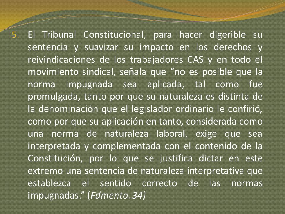 El Tribunal Constitucional, para hacer digerible su sentencia y suavizar su impacto en los derechos y reivindicaciones de los trabajadores CAS y en todo el movimiento sindical, señala que no es posible que la norma impugnada sea aplicada, tal como fue promulgada, tanto por que su naturaleza es distinta de la denominación que el legislador ordinario le confirió, como por que su aplicación en tanto, considerada como una norma de naturaleza laboral, exige que sea interpretada y complementada con el contenido de la Constitución, por lo que se justifica dictar en este extremo una sentencia de naturaleza interpretativa que establezca el sentido correcto de las normas impugnadas. (Fdmento.