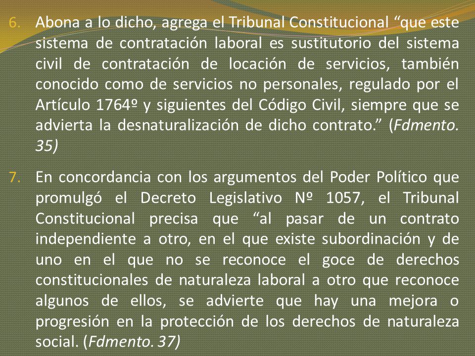 Abona a lo dicho, agrega el Tribunal Constitucional que este sistema de contratación laboral es sustitutorio del sistema civil de contratación de locación de servicios, también conocido como de servicios no personales, regulado por el Artículo 1764º y siguientes del Código Civil, siempre que se advierta la desnaturalización de dicho contrato. (Fdmento. 35)