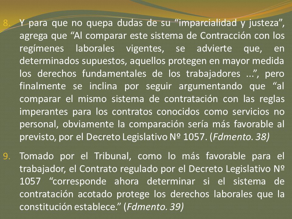 Y para que no quepa dudas de su imparcialidad y justeza , agrega que Al comparar este sistema de Contracción con los regímenes laborales vigentes, se advierte que, en determinados supuestos, aquellos protegen en mayor medida los derechos fundamentales de los trabajadores ... , pero finalmente se inclina por seguir argumentando que al comparar el mismo sistema de contratación con las reglas imperantes para los contratos conocidos como servicios no personal, obviamente la comparación sería más favorable al previsto, por el Decreto Legislativo Nº (Fdmento. 38)