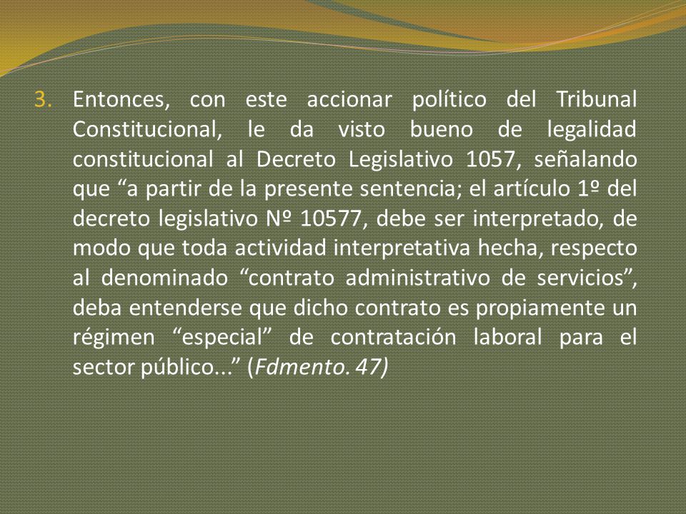 Entonces, con este accionar político del Tribunal Constitucional, le da visto bueno de legalidad constitucional al Decreto Legislativo 1057, señalando que a partir de la presente sentencia; el artículo 1º del decreto legislativo Nº 10577, debe ser interpretado, de modo que toda actividad interpretativa hecha, respecto al denominado contrato administrativo de servicios , deba entenderse que dicho contrato es propiamente un régimen especial de contratación laboral para el sector público... (Fdmento.