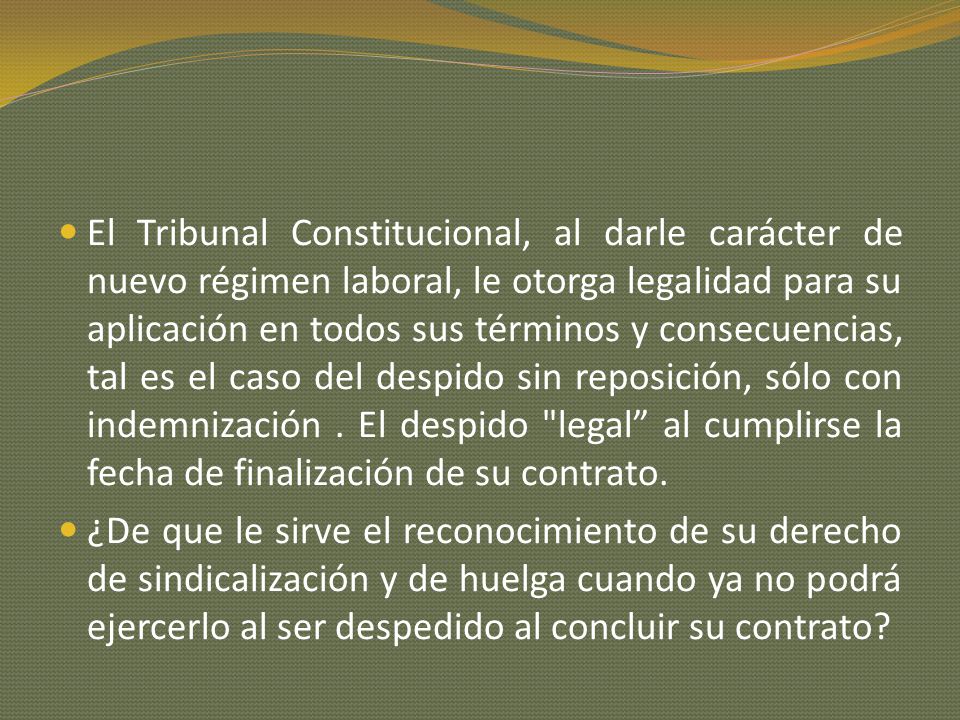 El Tribunal Constitucional, al darle carácter de nuevo régimen laboral, le otorga legalidad para su aplicación en todos sus términos y consecuencias, tal es el caso del despido sin reposición, sólo con indemnización . El despido legal al cumplirse la fecha de finalización de su contrato.