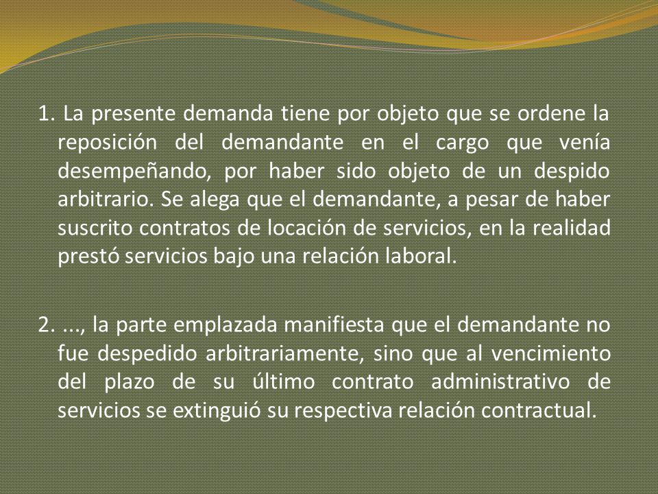 1. La presente demanda tiene por objeto que se ordene la reposición del demandante en el cargo que venía desempeñando, por haber sido objeto de un despido arbitrario. Se alega que el demandante, a pesar de haber suscrito contratos de locación de servicios, en la realidad prestó servicios bajo una relación laboral.