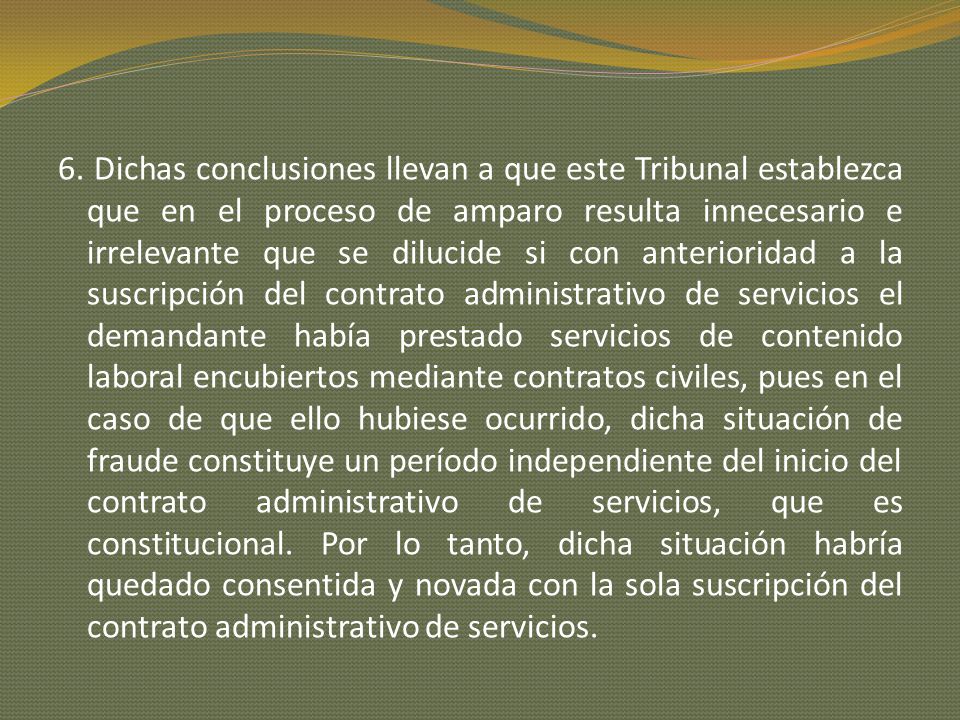 6. Dichas conclusiones llevan a que este Tribunal establezca que en el proceso de amparo resulta innecesario e irrelevante que se dilucide si con anterioridad a la suscripción del contrato administrativo de servicios el demandante había prestado servicios de contenido laboral encubiertos mediante contratos civiles, pues en el caso de que ello hubiese ocurrido, dicha situación de fraude constituye un período independiente del inicio del contrato administrativo de servicios, que es constitucional.