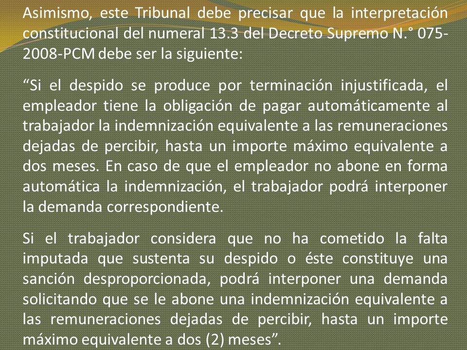 Asimismo, este Tribunal debe precisar que la interpretación constitucional del numeral 13.3 del Decreto Supremo N.° PCM debe ser la siguiente: Si el despido se produce por terminación injustificada, el empleador tiene la obligación de pagar automáticamente al trabajador la indemnización equivalente a las remuneraciones dejadas de percibir, hasta un importe máximo equivalente a dos meses.