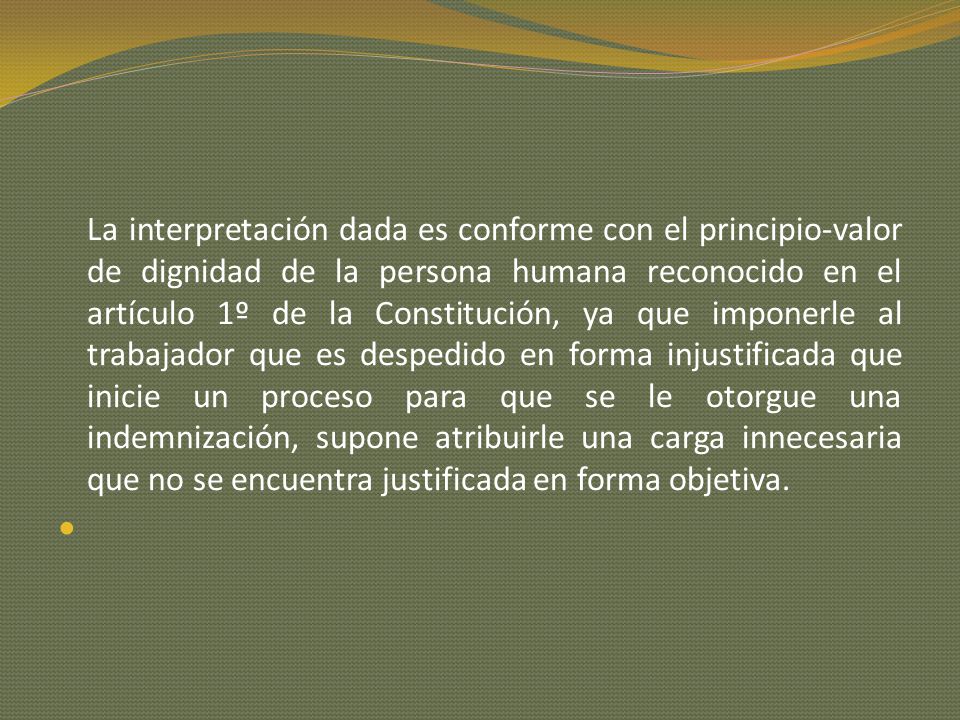 La interpretación dada es conforme con el principio-valor de dignidad de la persona humana reconocido en el artículo 1º de la Constitución, ya que imponerle al trabajador que es despedido en forma injustificada que inicie un proceso para que se le otorgue una indemnización, supone atribuirle una carga innecesaria que no se encuentra justificada en forma objetiva.