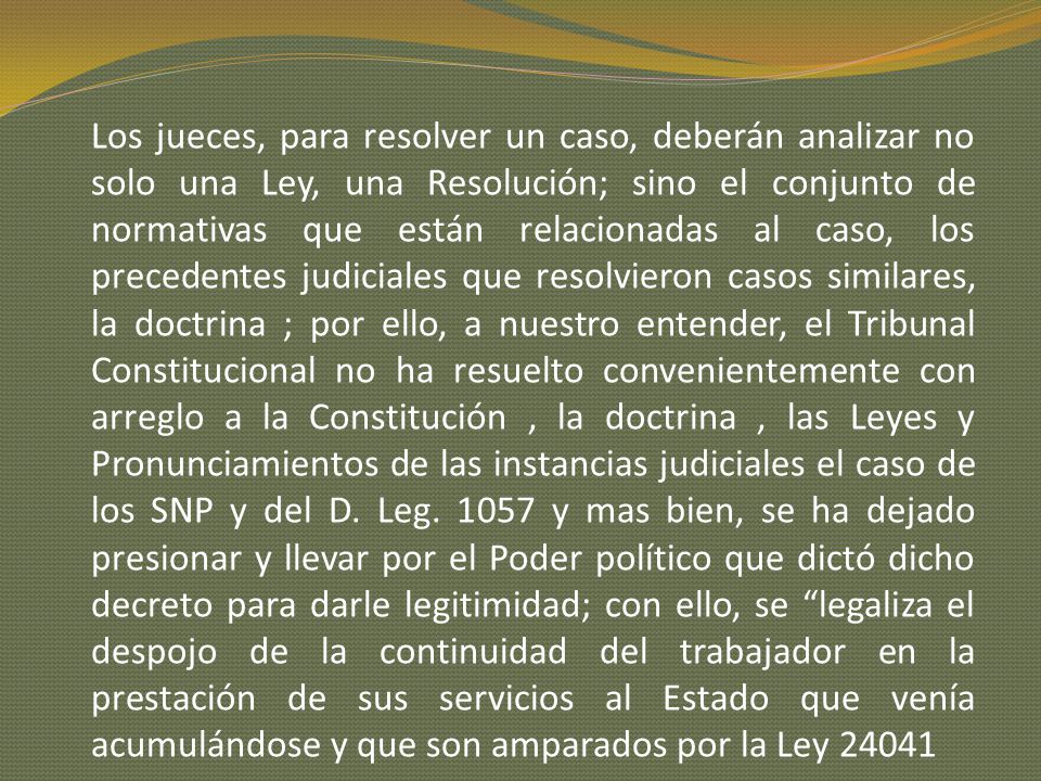 Los jueces, para resolver un caso, deberán analizar no solo una Ley, una Resolución; sino el conjunto de normativas que están relacionadas al caso, los precedentes judiciales que resolvieron casos similares, la doctrina ; por ello, a nuestro entender, el Tribunal Constitucional no ha resuelto convenientemente con arreglo a la Constitución , la doctrina , las Leyes y Pronunciamientos de las instancias judiciales el caso de los SNP y del D.