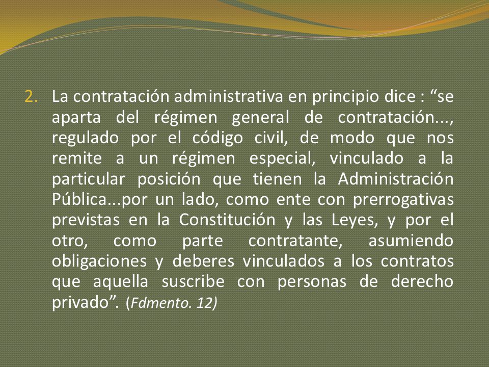 La contratación administrativa en principio dice : se aparta del régimen general de contratación..., regulado por el código civil, de modo que nos remite a un régimen especial, vinculado a la particular posición que tienen la Administración Pública...por un lado, como ente con prerrogativas previstas en la Constitución y las Leyes, y por el otro, como parte contratante, asumiendo obligaciones y deberes vinculados a los contratos que aquella suscribe con personas de derecho privado .