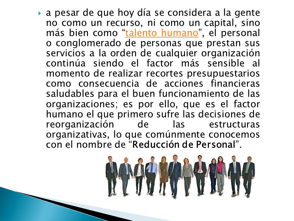 a pesar de que hoy día se considera a la gente no como un recurso, ni como un capital, sino más bien como talento humano , el personal o conglomerado de personas que prestan sus servicios a la orden de cualquier organización continúa siendo el factor más sensible al momento de realizar recortes presupuestarios como consecuencia de acciones financieras saludables para el buen funcionamiento de las organizaciones; es por ello, que es el factor humano el que primero sufre las decisiones de reorganización de las estructuras organizativas, lo que comúnmente conocemos con el nombre de Reducción de Personal .