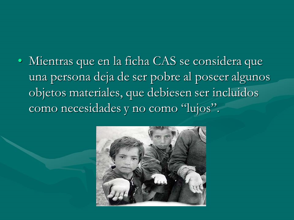 Mientras que en la ficha CAS se considera que una persona deja de ser pobre al poseer algunos objetos materiales, que debiesen ser incluidos como necesidades y no como lujos .