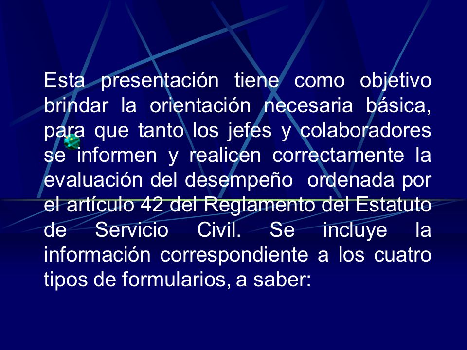 Esta presentación tiene como objetivo brindar la orientación necesaria básica, para que tanto los jefes y colaboradores se informen y realicen correctamente la evaluación del desempeño ordenada por el artículo 42 del Reglamento del Estatuto de Servicio Civil.