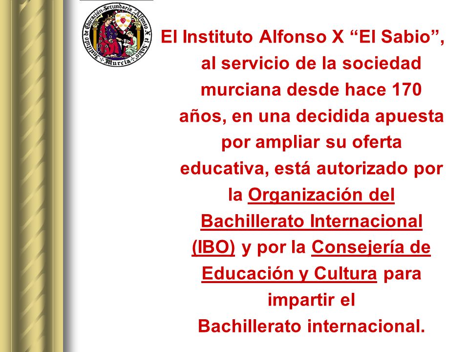 El Instituto Alfonso X El Sabio , al servicio de la sociedad murciana desde hace 170 años, en una decidida apuesta por ampliar su oferta educativa, está autorizado por la Organización del Bachillerato Internacional (IBO) y por la Consejería de Educación y Cultura para impartir el Bachillerato internacional.