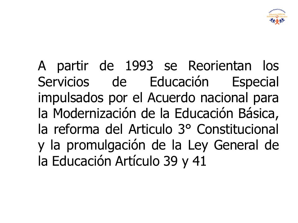 A partir de 1993 se Reorientan los Servicios de Educación Especial impulsados por el Acuerdo nacional para la Modernización de la Educación Básica, la reforma del Articulo 3° Constitucional y la promulgación de la Ley General de la Educación Artículo 39 y 41