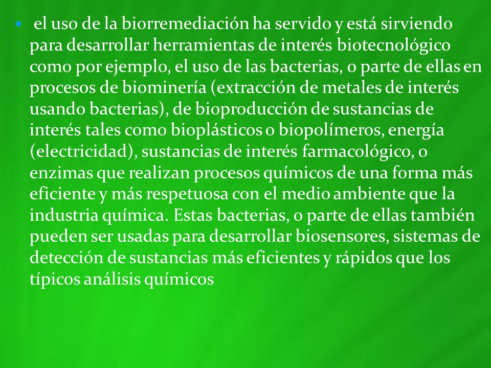 el uso de la biorremediación ha servido y está sirviendo para desarrollar herramientas de interés biotecnológico como por ejemplo, el uso de las bacterias, o parte de ellas en procesos de biominería (extracción de metales de interés usando bacterias), de bioproducción de sustancias de interés tales como bioplásticos o biopolímeros, energía (electricidad), sustancias de interés farmacológico, o enzimas que realizan procesos químicos de una forma más eficiente y más respetuosa con el medio ambiente que la industria química.