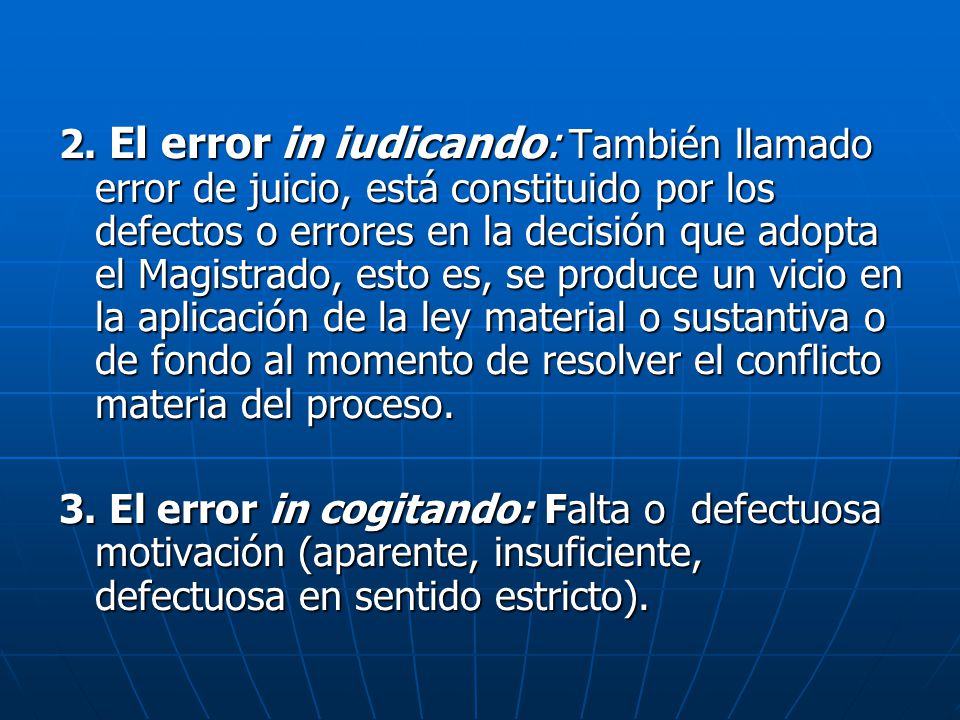 2. El error in iudicando: También llamado error de juicio, está constituido por los defectos o errores en la decisión que adopta el Magistrado, esto es, se produce un vicio en la aplicación de la ley material o sustantiva o de fondo al momento de resolver el conflicto materia del proceso.