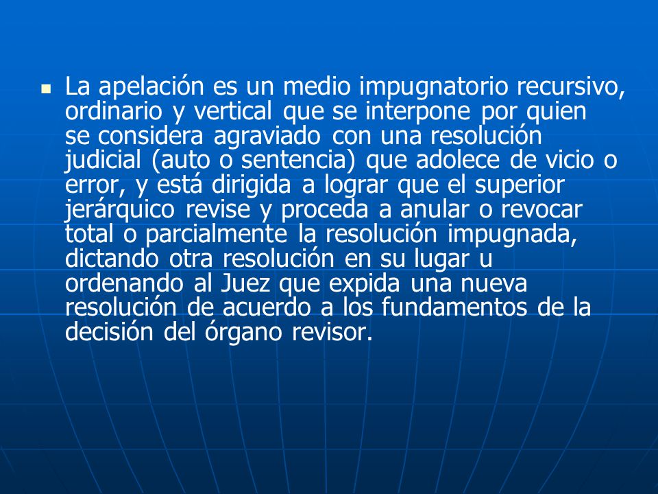 La apelación es un medio impugnatorio recursivo, ordinario y vertical que se interpone por quien se considera agraviado con una resolución judicial (auto o sentencia) que adolece de vicio o error, y está dirigida a lograr que el superior jerárquico revise y proceda a anular o revocar total o parcialmente la resolución impugnada, dictando otra resolución en su lugar u ordenando al Juez que expida una nueva resolución de acuerdo a los fundamentos de la decisión del órgano revisor.