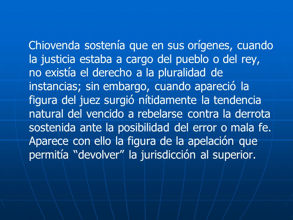 Chiovenda sostenía que en sus orígenes, cuando la justicia estaba a cargo del pueblo o del rey, no existía el derecho a la pluralidad de instancias; sin embargo, cuando apareció la figura del juez surgió nítidamente la tendencia natural del vencido a rebelarse contra la derrota sostenida ante la posibilidad del error o mala fe.