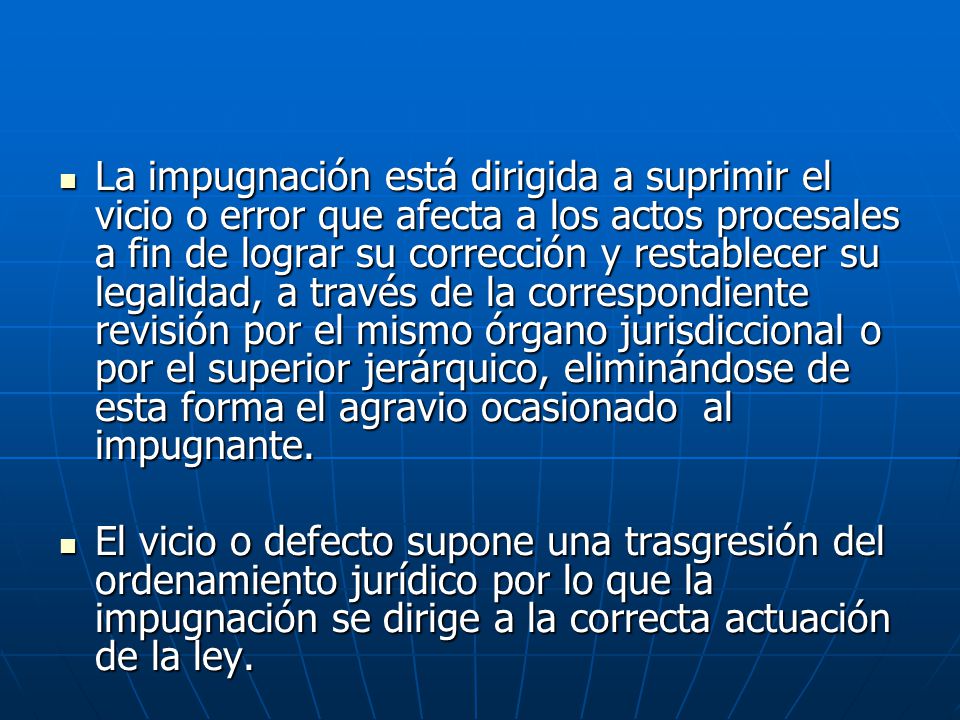 La impugnación está dirigida a suprimir el vicio o error que afecta a los actos procesales a fin de lograr su corrección y restablecer su legalidad, a través de la correspondiente revisión por el mismo órgano jurisdiccional o por el superior jerárquico, eliminándose de esta forma el agravio ocasionado al impugnante.