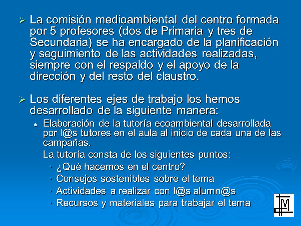 La comisión medioambiental del centro formada por 5 profesores (dos de Primaria y tres de Secundaria) se ha encargado de la planificación y seguimiento de las actividades realizadas, siempre con el respaldo y el apoyo de la dirección y del resto del claustro.