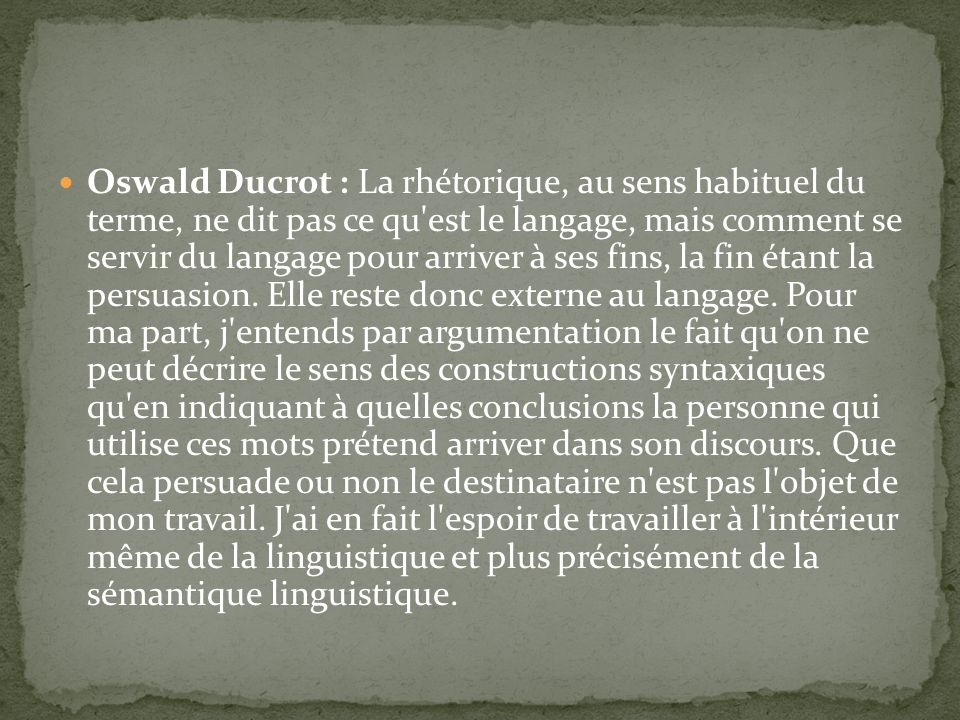 Oswald Ducrot : La rhétorique, au sens habituel du terme, ne dit pas ce qu est le langage, mais comment se servir du langage pour arriver à ses fins, la fin étant la persuasion.