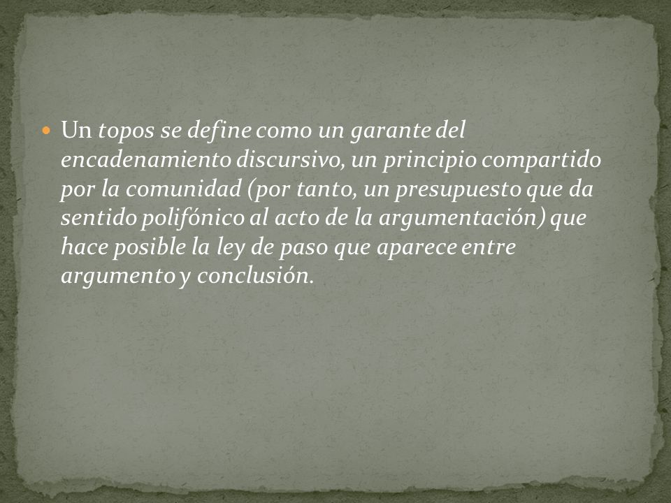 Un topos se define como un garante del encadenamiento discursivo, un principio compartido por la comunidad (por tanto, un presupuesto que da sentido polifónico al acto de la argumentación) que hace posible la ley de paso que aparece entre argumento y conclusión.