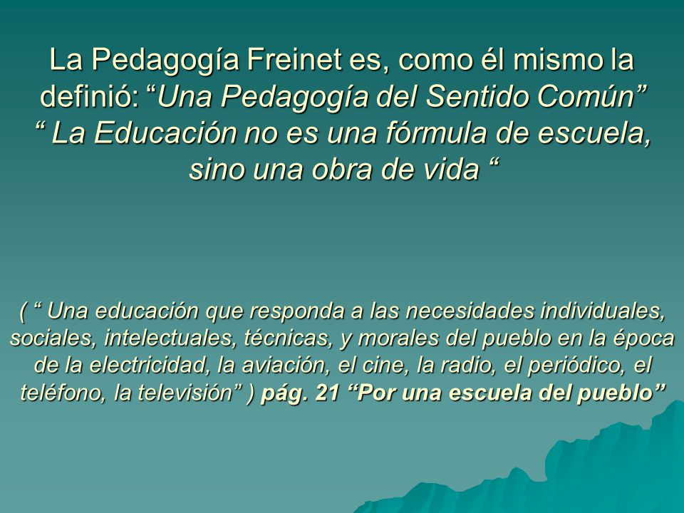 La Pedagogía Freinet es, como él mismo la definió: Una Pedagogía del Sentido Común La Educación no es una fórmula de escuela, sino una obra de vida ( Una educación que responda a las necesidades individuales, sociales, intelectuales, técnicas, y morales del pueblo en la época de la electricidad, la aviación, el cine, la radio, el periódico, el teléfono, la televisión ) pág.