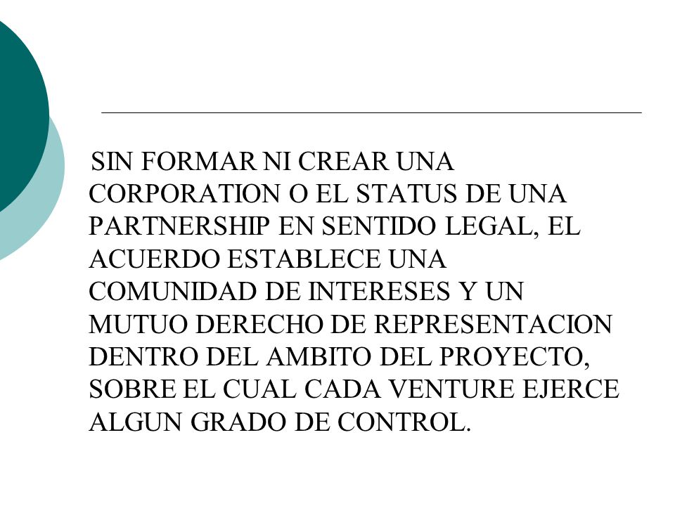 SIN FORMAR NI CREAR UNA CORPORATION O EL STATUS DE UNA PARTNERSHIP EN SENTIDO LEGAL, EL ACUERDO ESTABLECE UNA COMUNIDAD DE INTERESES Y UN MUTUO DERECHO DE REPRESENTACION DENTRO DEL AMBITO DEL PROYECTO, SOBRE EL CUAL CADA VENTURE EJERCE ALGUN GRADO DE CONTROL.