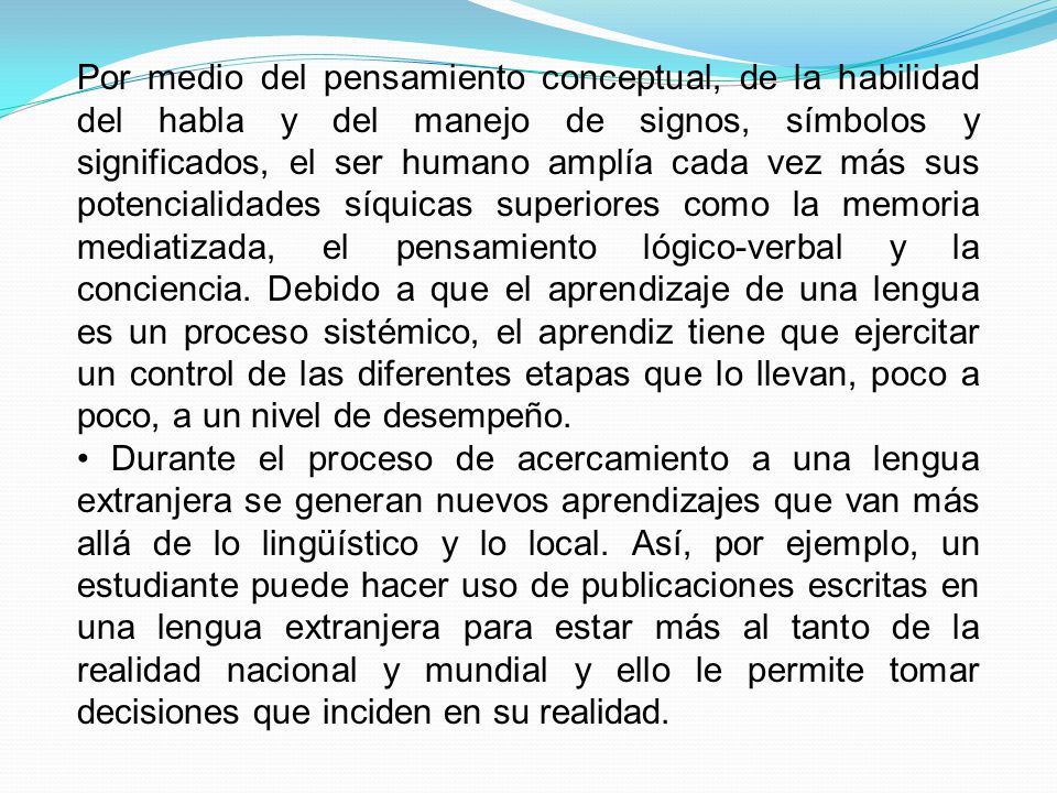 Por medio del pensamiento conceptual, de la habilidad del habla y del manejo de signos, símbolos y significados, el ser humano amplía cada vez más sus potencialidades síquicas superiores como la memoria mediatizada, el pensamiento lógico-verbal y la conciencia. Debido a que el aprendizaje de una lengua es un proceso sistémico, el aprendiz tiene que ejercitar un control de las diferentes etapas que lo llevan, poco a poco, a un nivel de desempeño.