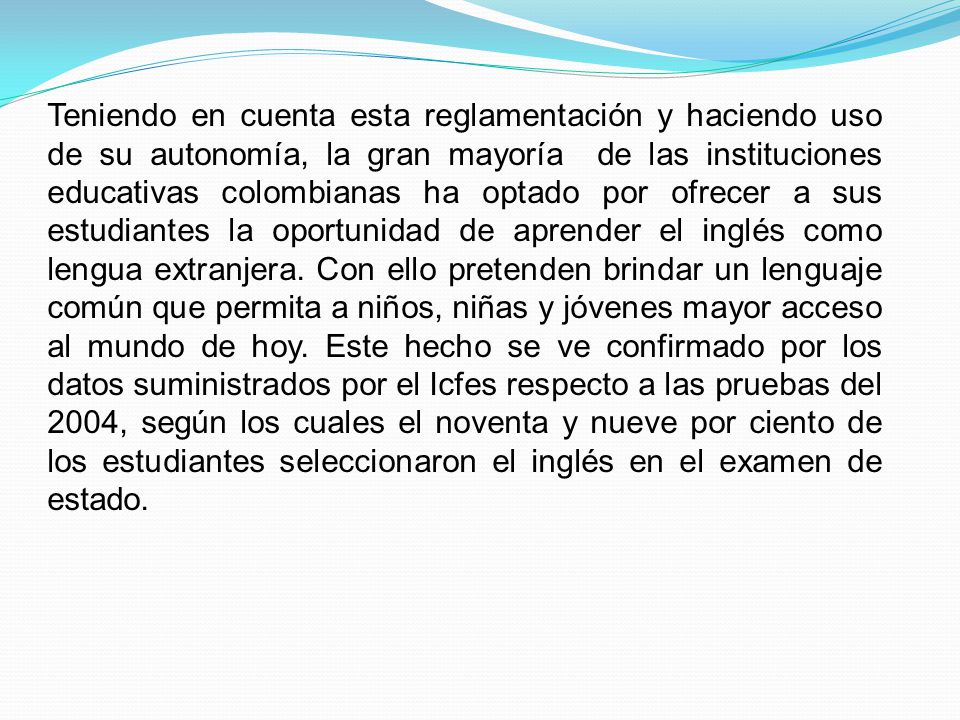 Teniendo en cuenta esta reglamentación y haciendo uso de su autonomía, la gran mayoría de las instituciones educativas colombianas ha optado por ofrecer a sus estudiantes la oportunidad de aprender el inglés como lengua extranjera.