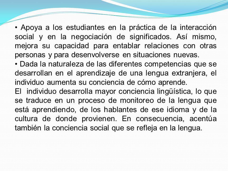 • Apoya a los estudiantes en la práctica de la interacción social y en la negociación de significados. Así mismo, mejora su capacidad para entablar relaciones con otras personas y para desenvolverse en situaciones nuevas.