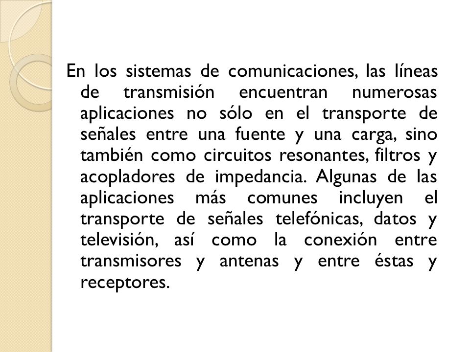 En los sistemas de comunicaciones, las líneas de transmisión encuentran numerosas aplicaciones no sólo en el transporte de señales entre una fuente y una carga, sino también como circuitos resonantes, filtros y acopladores de impedancia.