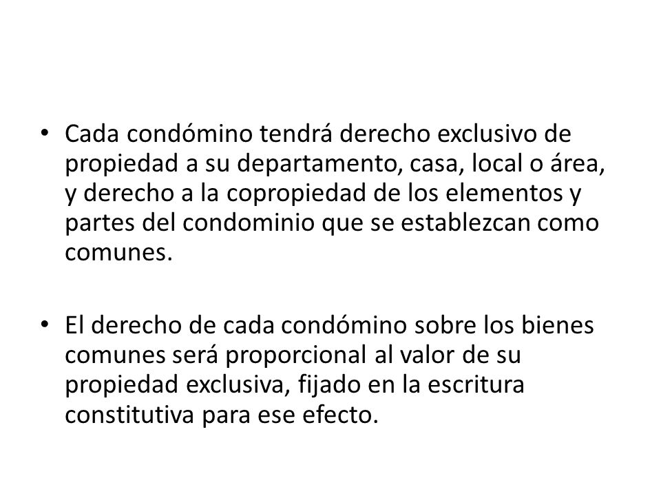 Cada condómino tendrá derecho exclusivo de propiedad a su departamento, casa, local o área, y derecho a la copropiedad de los elementos y partes del condominio que se establezcan como comunes.