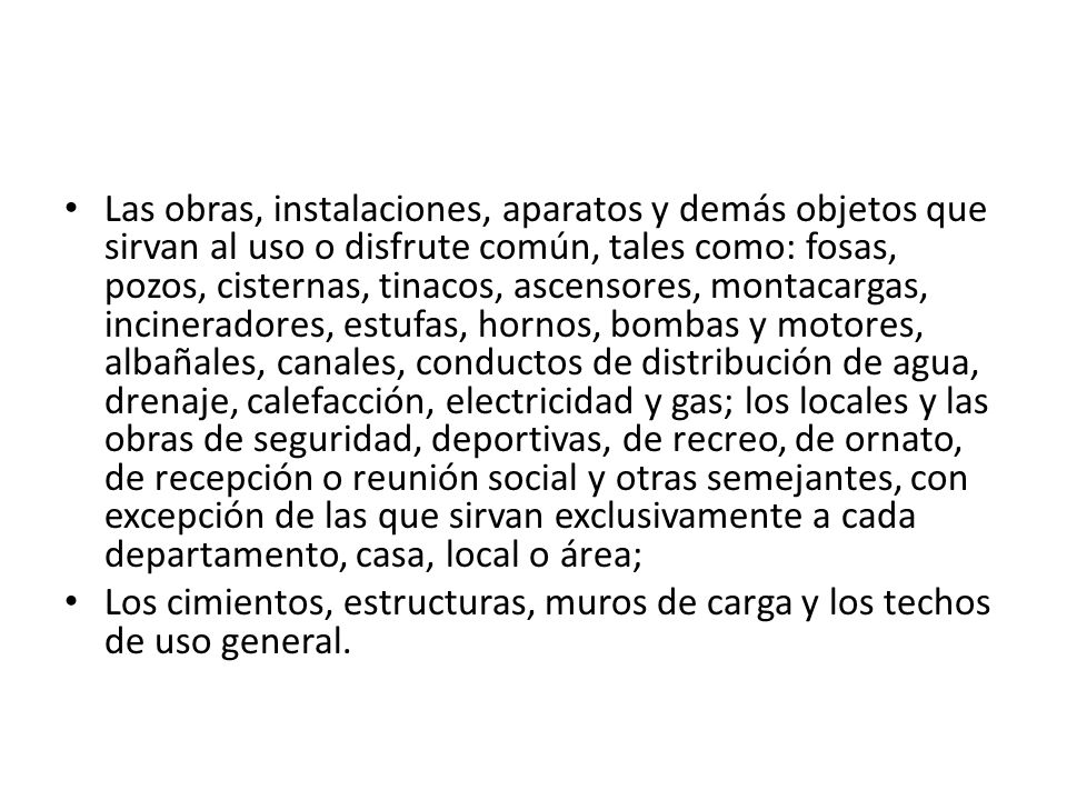 Las obras, instalaciones, aparatos y demás objetos que sirvan al uso o disfrute común, tales como: fosas, pozos, cisternas, tinacos, ascensores, montacargas, incineradores, estufas, hornos, bombas y motores, albañales, canales, conductos de distribución de agua, drenaje, calefacción, electricidad y gas; los locales y las obras de seguridad, deportivas, de recreo, de ornato, de recepción o reunión social y otras semejantes, con excepción de las que sirvan exclusivamente a cada departamento, casa, local o área;