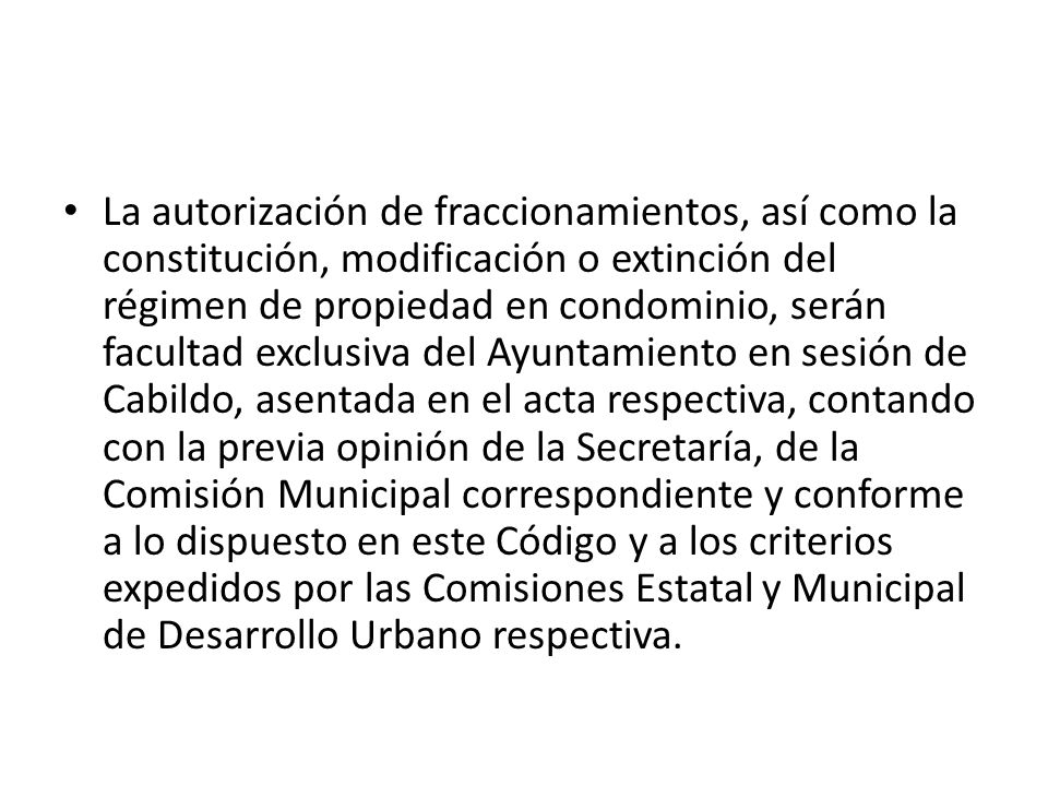 La autorización de fraccionamientos, así como la constitución, modificación o extinción del régimen de propiedad en condominio, serán facultad exclusiva del Ayuntamiento en sesión de Cabildo, asentada en el acta respectiva, contando con la previa opinión de la Secretaría, de la Comisión Municipal correspondiente y conforme a lo dispuesto en este Código y a los criterios expedidos por las Comisiones Estatal y Municipal de Desarrollo Urbano respectiva.