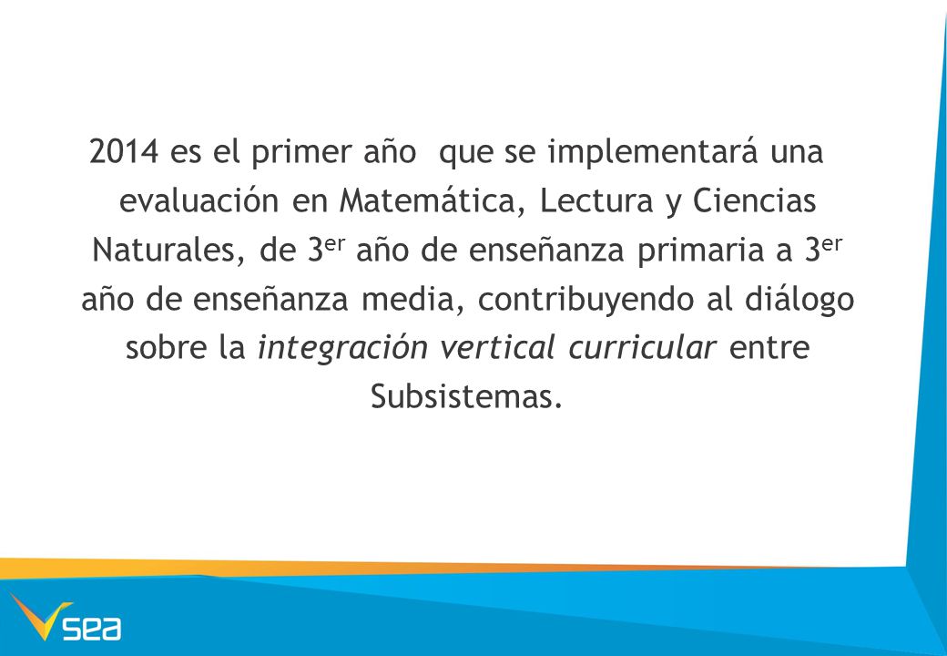 2014 es el primer año que se implementará una evaluación en Matemática, Lectura y Ciencias Naturales, de 3er año de enseñanza primaria a 3er año de enseñanza media, contribuyendo al diálogo sobre la integración vertical curricular entre Subsistemas.