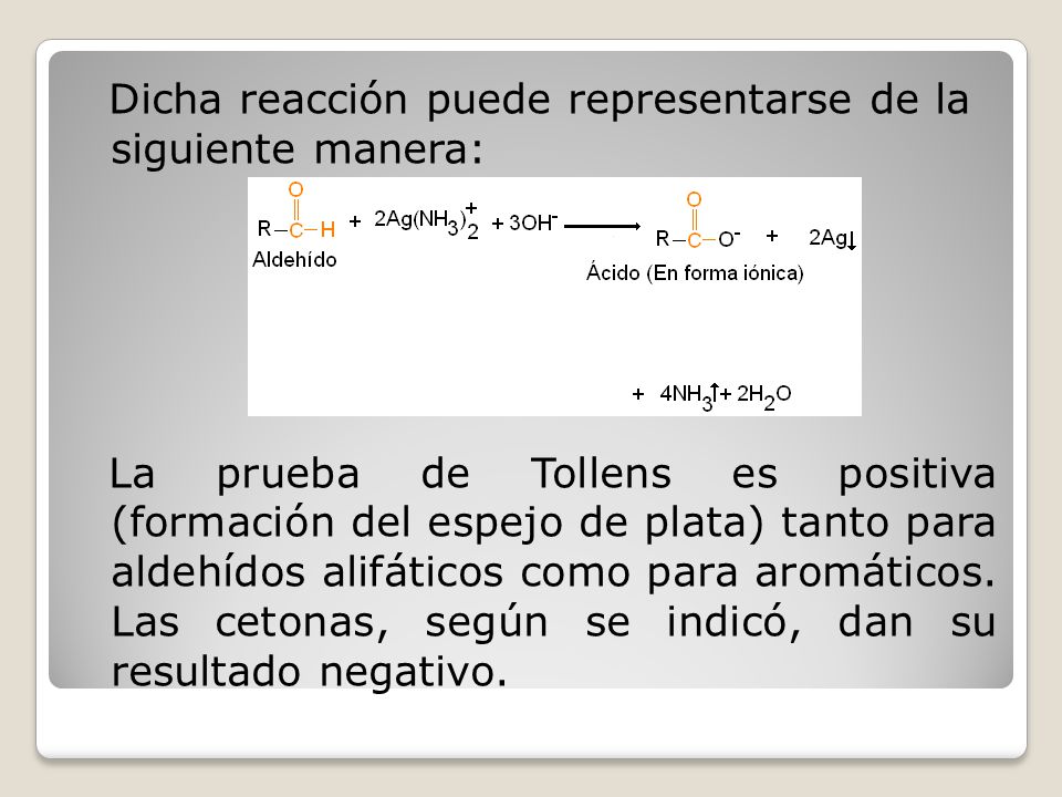 Dicha reacción puede representarse de la siguiente manera: La prueba de Tollens es positiva (formación del espejo de plata) tanto para aldehídos alifáticos como para aromáticos.