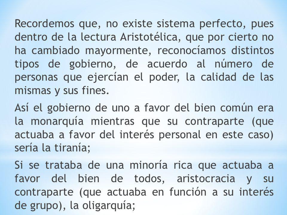Recordemos que, no existe sistema perfecto, pues dentro de la lectura Aristotélica, que por cierto no ha cambiado mayormente, reconocíamos distintos tipos de gobierno, de acuerdo al número de personas que ejercían el poder, la calidad de las mismas y sus fines.