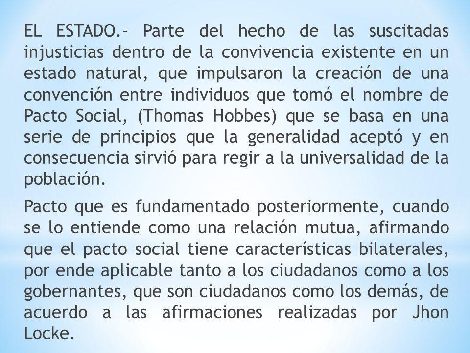 EL ESTADO.- Parte del hecho de las suscitadas injusticias dentro de la convivencia existente en un estado natural, que impulsaron la creación de una convención entre individuos que tomó el nombre de Pacto Social, (Thomas Hobbes) que se basa en una serie de principios que la generalidad aceptó y en consecuencia sirvió para regir a la universalidad de la población.