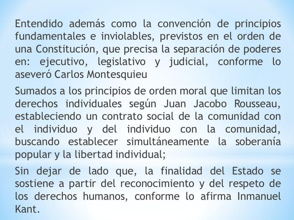 Entendido además como la convención de principios fundamentales e inviolables, previstos en el orden de una Constitución, que precisa la separación de poderes en: ejecutivo, legislativo y judicial, conforme lo aseveró Carlos Montesquieu Sumados a los principios de orden moral que limitan los derechos individuales según Juan Jacobo Rousseau, estableciendo un contrato social de la comunidad con el individuo y del individuo con la comunidad, buscando establecer simultáneamente la soberanía popular y la libertad individual; Sin dejar de lado que, la finalidad del Estado se sostiene a partir del reconocimiento y del respeto de los derechos humanos, conforme lo afirma Inmanuel Kant.