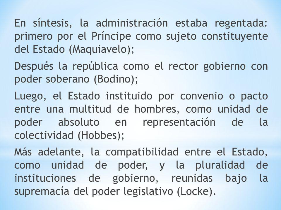 En síntesis, la administración estaba regentada: primero por el Príncipe como sujeto constituyente del Estado (Maquiavelo); Después la república como el rector gobierno con poder soberano (Bodino); Luego, el Estado instituido por convenio o pacto entre una multitud de hombres, como unidad de poder absoluto en representación de la colectividad (Hobbes); Más adelante, la compatibilidad entre el Estado, como unidad de poder, y la pluralidad de instituciones de gobierno, reunidas bajo la supremacía del poder legislativo (Locke).