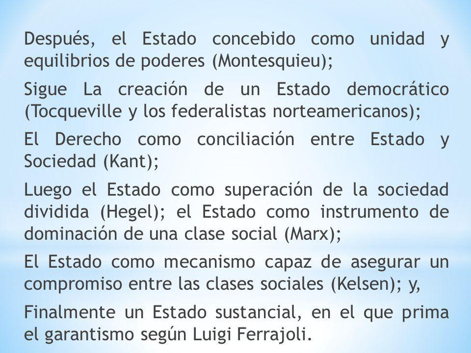 Después, el Estado concebido como unidad y equilibrios de poderes (Montesquieu); Sigue La creación de un Estado democrático (Tocqueville y los federalistas norteamericanos); El Derecho como conciliación entre Estado y Sociedad (Kant); Luego el Estado como superación de la sociedad dividida (Hegel); el Estado como instrumento de dominación de una clase social (Marx); El Estado como mecanismo capaz de asegurar un compromiso entre las clases sociales (Kelsen); y, Finalmente un Estado sustancial, en el que prima el garantismo según Luigi Ferrajoli.