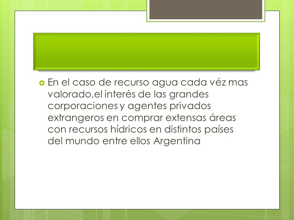 En el caso de recurso agua cada véz mas valorado,el interés de las grandes corporaciones y agentes privados extrangeros en comprar extensas áreas con recursos hídricos en distintos países del mundo entre ellos Argentina
