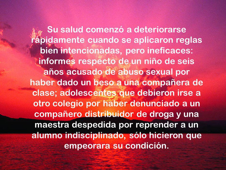 Su salud comenzó a deteriorarse rápidamente cuando se aplicaron reglas bien intencionadas, pero ineficaces: informes respecto de un niño de seis años acusado de abuso sexual por haber dado un beso a una compañera de clase; adolescentes que debieron irse a otro colegio por haber denunciado a un compañero distribuidor de droga y una maestra despedida por reprender a un alumno indisciplinado, sólo hicieron que empeorara su condición.